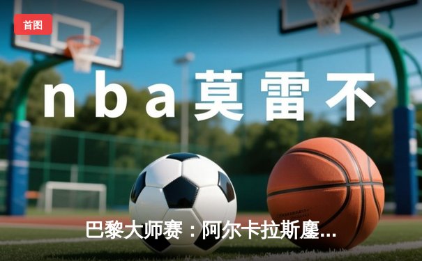 巴黎大师赛：阿尔卡拉斯鏖战3小时逆转梅德韦杰夫，提前锁定年终第一