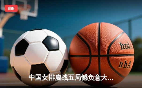 中国女排鏖战五局憾负意大利 朱婷独揽28分难救主