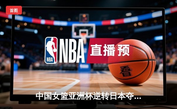 中国女篮亚洲杯逆转日本夺冠 韩旭狂砍26分15篮板荣膺MVP
