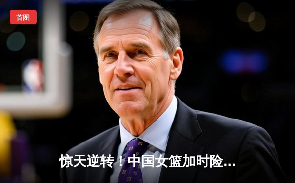 惊天逆转！中国女篮加时险胜澳大利亚 李梦28分主宰赛场