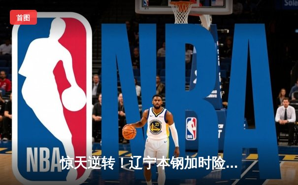 惊天逆转！辽宁本钢加时险胜广东宏远，赵继伟37分主宰天王山之战