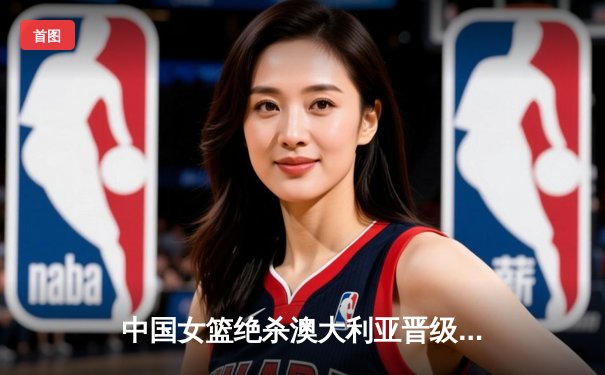 中国女篮绝杀澳大利亚晋级亚洲杯决赛 李梦26分献制胜一击