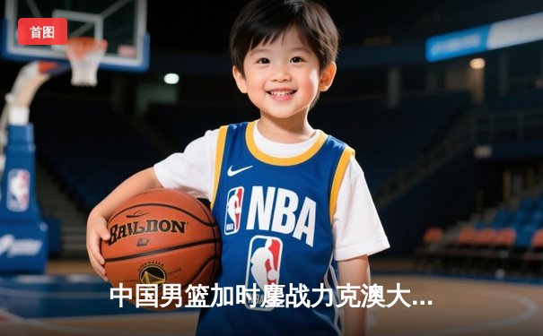 中国男篮加时鏖战力克澳大利亚，张镇麟35分闪耀国际赛场