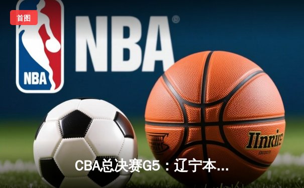 CBA总决赛G5：辽宁本钢逆转广东宏远，张镇麟35分加冕FMVP