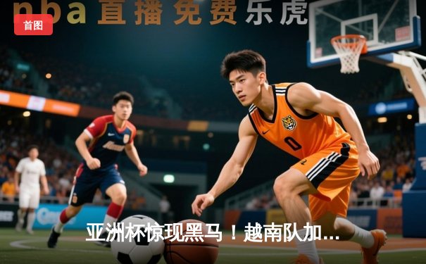 亚洲杯惊现黑马！越南队加时赛4-3绝杀日本队晋级四强