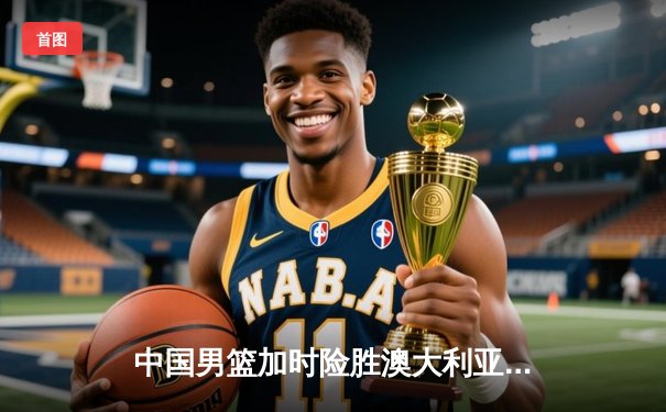 中国男篮加时险胜澳大利亚 周琦28+15主宰内线