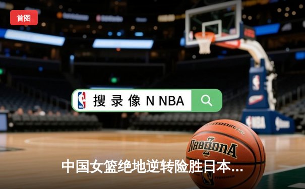 中国女篮绝地逆转险胜日本队，时隔一年再夺亚洲杯冠军