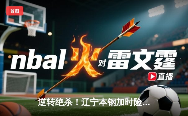 逆转绝杀！辽宁本钢加时险胜广东华南虎 CBA半决赛上演史诗对决