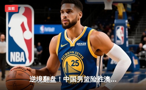 逆境翻盘！中国男篮险胜澳大利亚，周琦27+12制霸内线