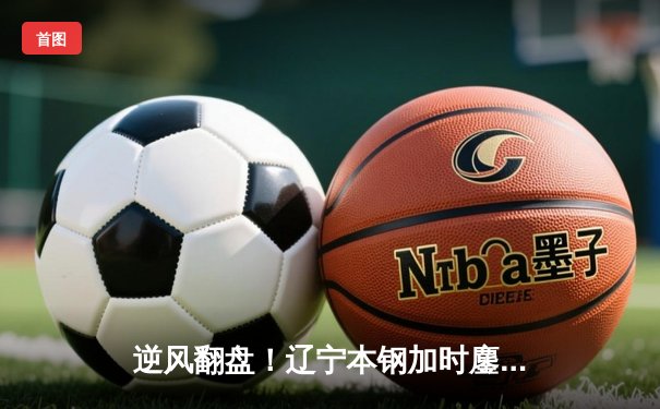 逆风翻盘！辽宁本钢加时鏖战力克广东宏远，总比分2-1夺赛点