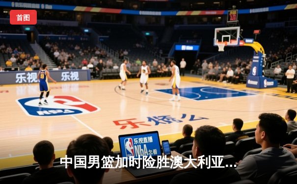 中国男篮加时险胜澳大利亚 周琦28+15主宰内线