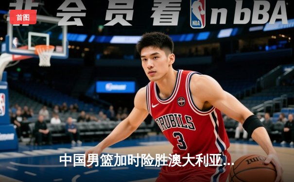 中国男篮加时险胜澳大利亚，周琦28+15主宰内线