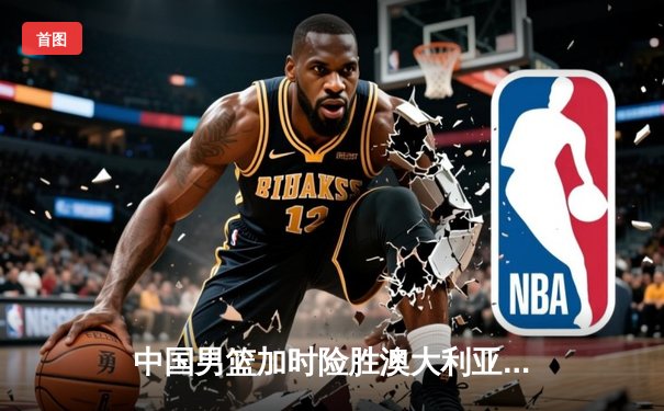 中国男篮加时险胜澳大利亚，周琦28+15主宰内线