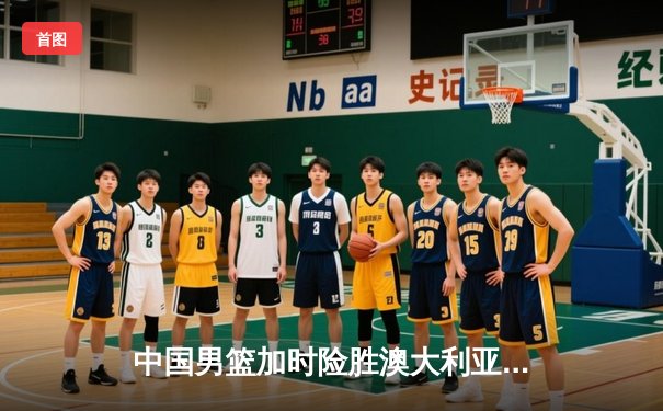 中国男篮加时险胜澳大利亚，周琦28+15主宰内线