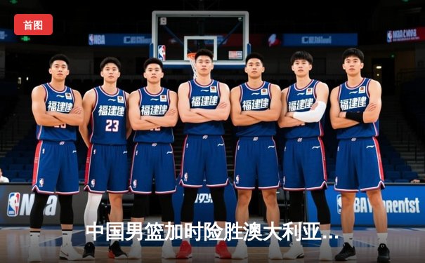 中国男篮加时险胜澳大利亚 周琦35+18统治内线创生涯新高