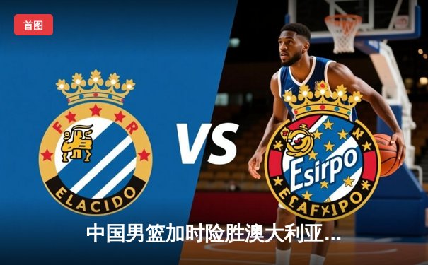 中国男篮加时险胜澳大利亚 周琦28+15主宰内线
