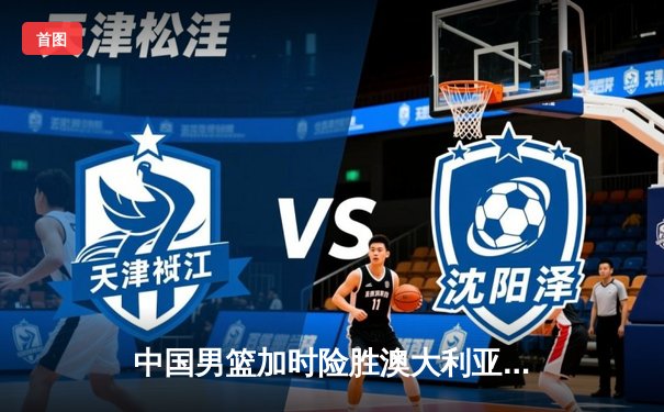 中国男篮加时险胜澳大利亚 周琦28+15主宰内线