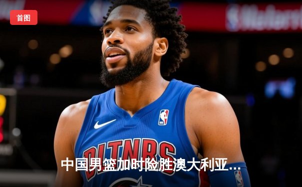 中国男篮加时险胜澳大利亚 周琦28+15统治内线