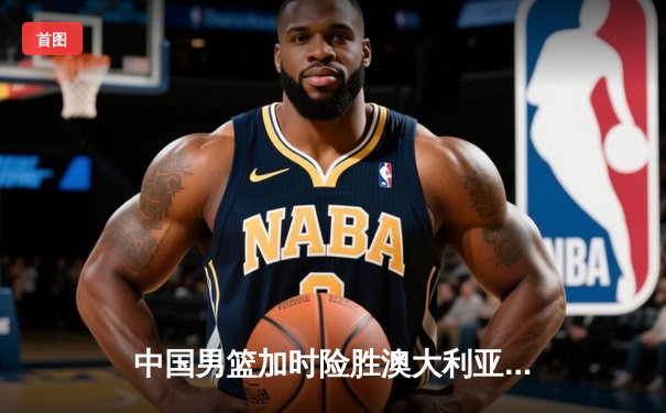 中国男篮加时险胜澳大利亚 周琦28+15主宰内线